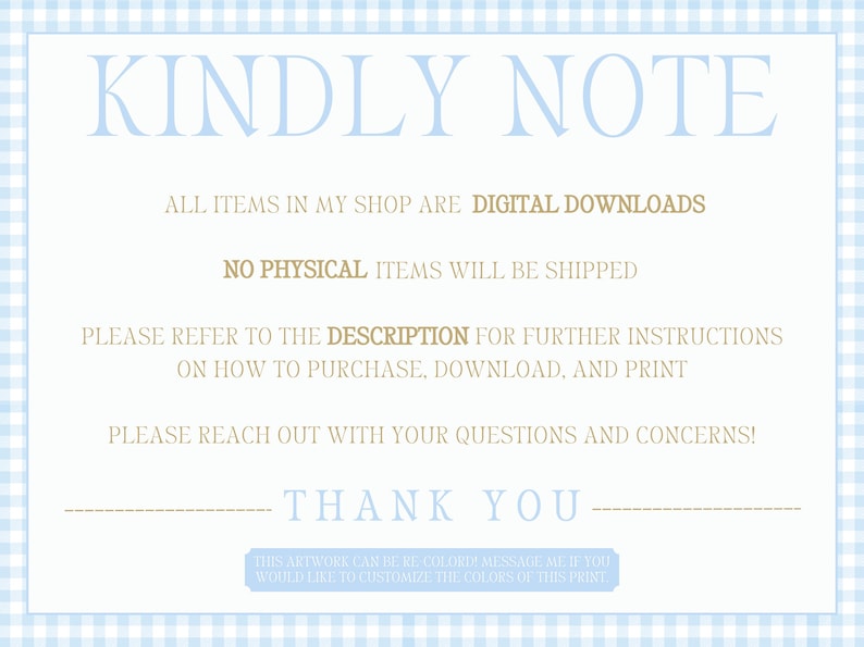 May include: A blue and white gingham background with a white text box. The text box says "KINDLY NOTE" in blue text. The text box continues with "ALL ITEMS IN MY SHOP ARE DIGITAL DOWNLOADS" in brown text. The text box continues with "NO PHYSICAL ITEMS WILL BE SHIPPED" in brown text. The text box continues with "PLEASE REFER TO THE DESCRIPTION FOR FURTHER INSTRUCTIONS ON HOW TO PURCHASE, DOWNLOAD, AND PRINT" in brown text. The text box continues with "PLEASE REACH OUT WITH YOUR QUESTIONS AND CONCERNS!" in brown text. The text box continues with "THANK YOU" in brown text.