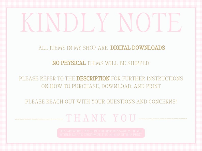 May include: Pink and white gingham background with the text "KINDLY NOTE" in pink. The text "ALL ITEMS IN MY SHOP ARE DIGITAL DOWNLOADS" and "NO PHYSICAL ITEMS WILL BE SHIPPED" are in brown. The text "PLEASE REFER TO THE DESCRIPTION FOR FURTHER INSTRUCTIONS ON HOW TO PURCHASE, DOWNLOAD, AND PRINT" and "PLEASE REACH OUT WITH YOUR QUESTIONS AND CONCERNS!" are in brown. The text "THANK YOU" is in brown.