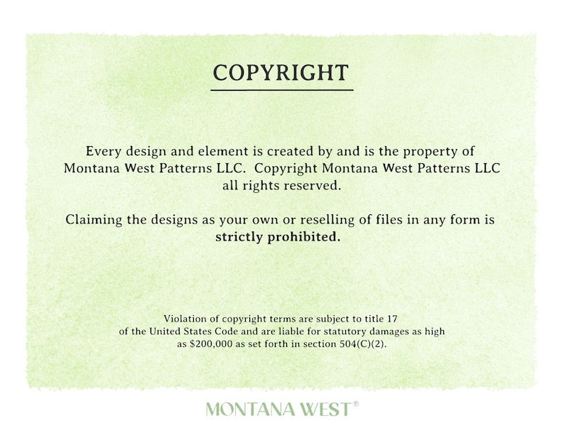 May include: A green background with white text stating "COPYRIGHT" and the following information: "Every design and element is created by and is the property of Montana West Patterns LLC. Copyright Montana West Patterns LLC all rights reserved. Claiming the designs as your own or reselling of files in any form is strictly prohibited. Violation of copyright terms are subject to title 17 of the United States Code and are liable for statutory damages as high as $200,000 as set forth in section 504(C)(2). MONTANA WEST"