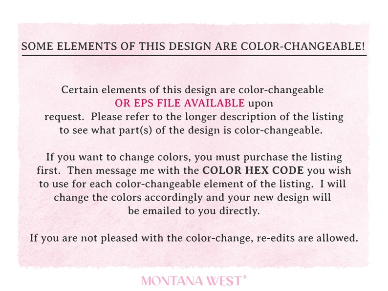 May include: Text on a pink background that reads "SOME ELEMENTS OF THIS DESIGN ARE COLOR-CHANGEABLE! Certain elements of this design are color-changeable OR EPS FILE AVAILABLE upon request. Please refer to the longer description of the listing to see what part(s) of the design is color-changeable. If you want to change colours, you must purchase the listing first. Then message me with the COLOR HEX CODE you wish to use for each colour-changeable element of the listing. I will change the colours accordingly and your new design will be emailed to you directly. If you are not pleased with the colour-change, re-edits are allowed. MONTANA WEST"