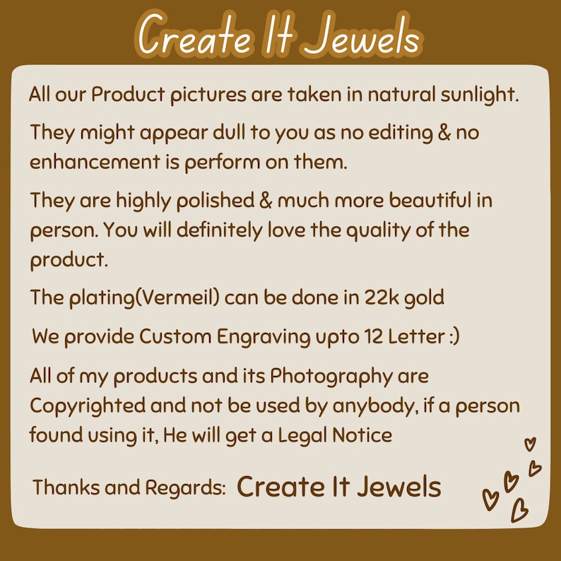 Peut inclure: Texte sur un fond brun avec les mots "Create It Jewels" en &eacute;criture cursive blanche. Le texte dit : "All our Product pictures are taken in natural sunlight. They might appear dull to you as no editing & no enhancement is perform on them. They are highly polished & much more beautiful in person. You will definitely love the quality of the product. The plating(Vermeil) can be done in 22k gold. We provide Custom Engraving upto 12 Letter :). All of my products and its Photography are Copyrighted and not be used by anybody, if a person found using it, He will get a Legal Notice. Thanks and Regards: Create It Jewels"