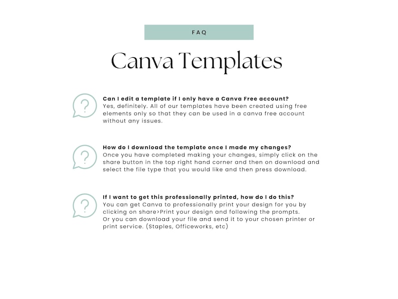 May include: A light green rectangle with the text "FAQ" in white. Below the rectangle is the text "Canva Templates" in black. The text "Can I edit a template if I only have a Canva Free account?" is in black. Below that is the text "Yes, definitely. All of our templates have been created using free elements only so that they can be used in a Canva free account without any issues." in black. Below that is a question mark icon in a light green circle. Below that is the text "How do I download the template once I made my changes?" in black. Below that is the text "Once you have completed making your changes, simply click on the share button in the top right hand corner and then on download and select the file type that you would like and then press download." in black. Below that is a question mark icon in a light green circle. Below that is the text "If I want to get this professionally printed, how do I do this?" in black. Below that is the text "You can get Canva to professionally print your design for you by clicking on share>Print your design and following the prompts. Or you can download your file and send it to your chosen printer or print service. (Staples, Officeworks, etc)" in black. Below that is a question mark icon in a light green circle.