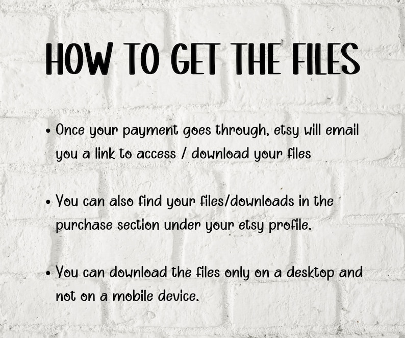 May include: White brick background with black text explaining how to access digital files purchased on Etsy. The text reads: "HOW TO GET THE FILES"  "Once your payment goes through, Etsy will email you a link to access / download your files."  "You can also find your files/downloads in the purchase section under your Etsy profile."  "You can download the files only on a desktop and not on a mobile device."