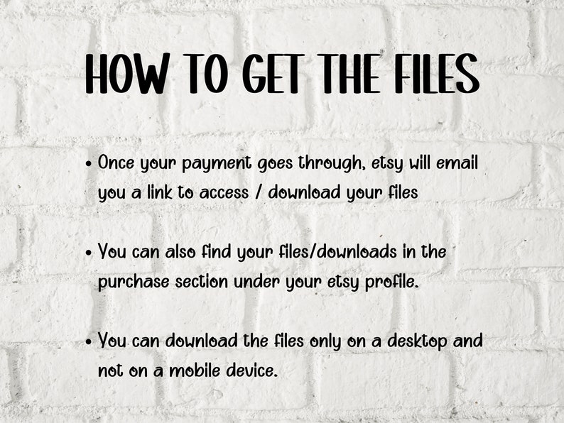 May include: White brick background with black text explaining how to access digital files purchased on Etsy. The text reads: "HOW TO GET THE FILES. Once your payment goes through, Etsy will email you a link to access / download your files. You can also find your files/downloads in the purchase section under your Etsy profile. You can download the files only on a desktop and not on a mobile device."