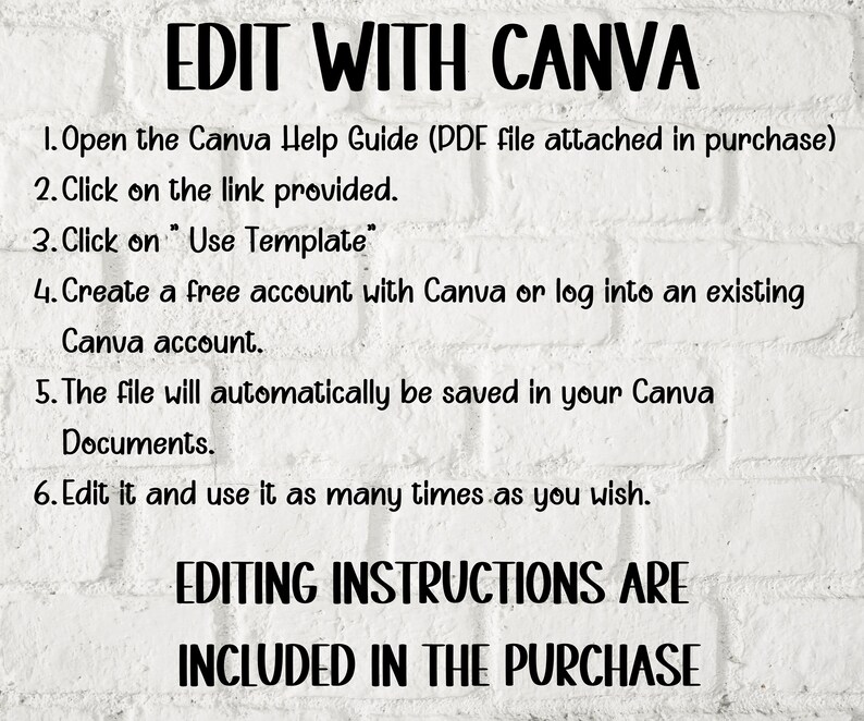 May include: White brick wall background with black text instructions for editing a Canva template. The text reads: "EDIT WITH CANVA 1. Open the Canva Help Guide (PDF file attached in purchase) 2. Click on the link provided. 3. Click on "Use Template" 4. Create a free account with Canva or log into an existing Canva account. 5. The file will automatically be saved in your Canva Documents. 6. Edit it and use it as many times as you wish. EDITING INSTRUCTIONS ARE INCLUDED IN THE PURCHASE"