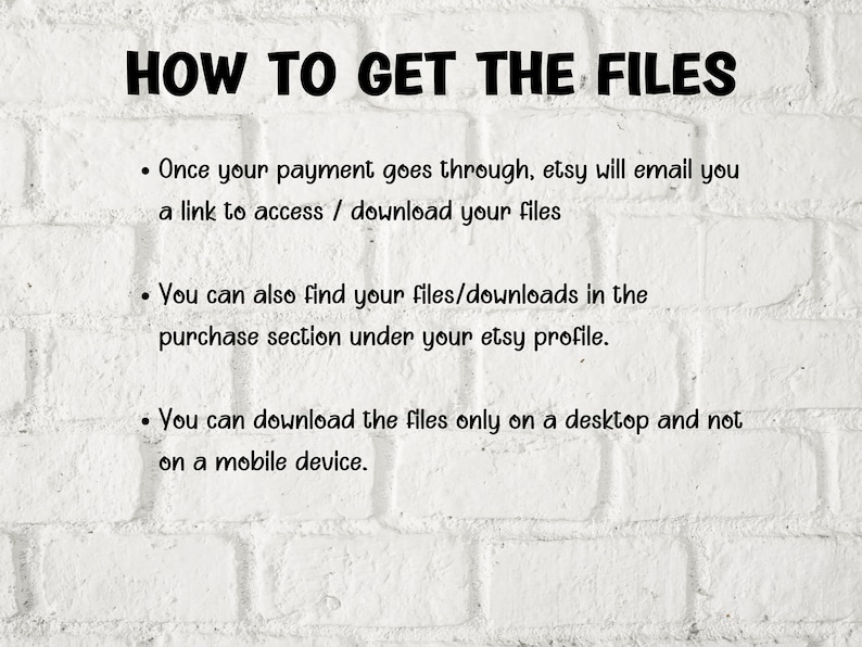 Pu&ograve; includere: Sfondo di muro in mattoni bianchi con testo nero che spiega come accedere ai file digitali acquistati su Etsy. Il testo recita: "HOW TO GET THE FILES - Once your payment goes through, etsy will email you a link to access / download your files - You can also find your files/downloads in the purchase section under your etsy profile. - You can download the files only on a desktop and not on a mobile device."