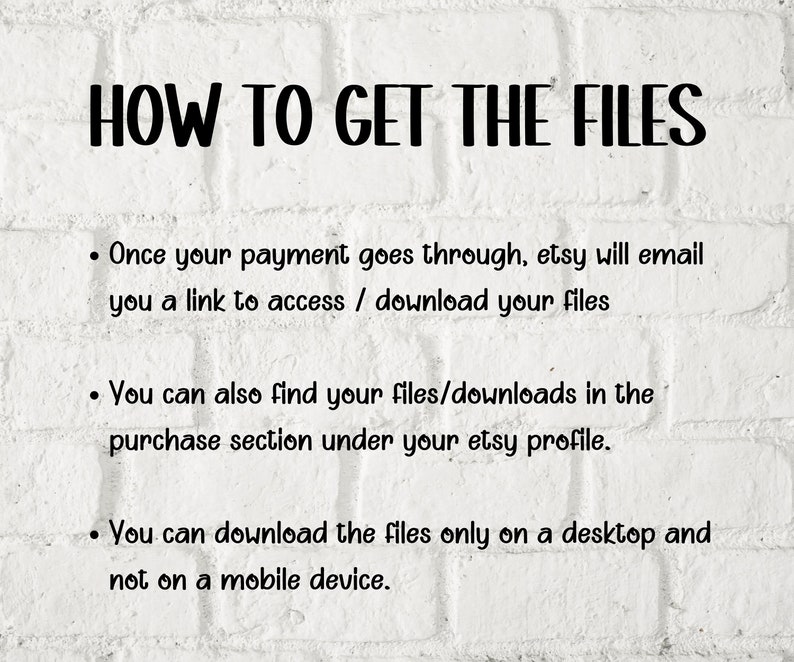 May include: White brick background with black text explaining how to access digital files purchased on Etsy. The text reads: "HOW TO GET THE FILES"  "Once your payment goes through, Etsy will email you a link to access / download your files."  "You can also find your files/downloads in the purchase section under your Etsy profile."  "You can download the files only on a desktop and not on a mobile device."