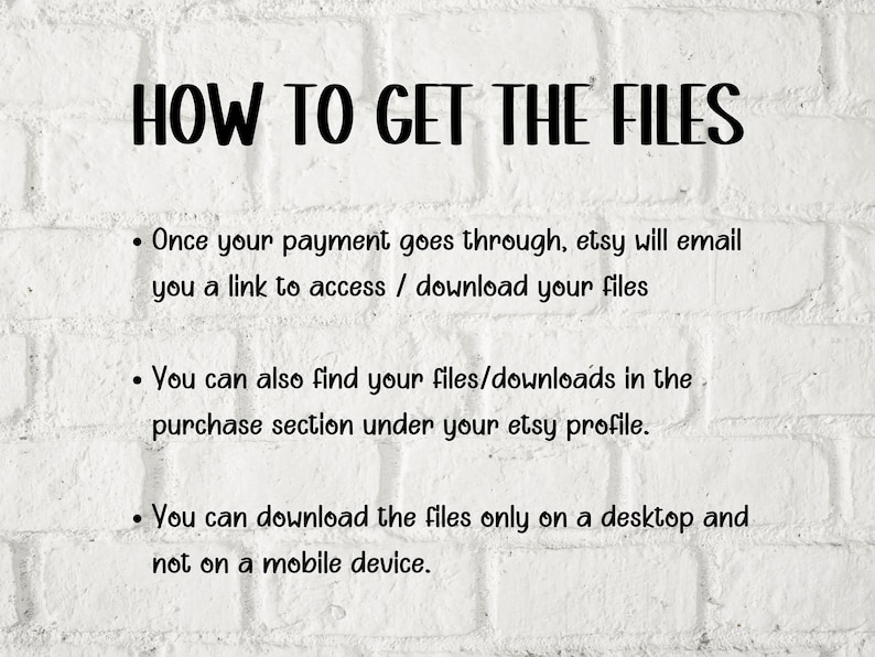 Pode incluir: Fundo de parede de tijolo branco com texto preto que explica como acessar os arquivos digitais comprados no Etsy. O texto diz: "HOW TO GET THE FILES. Once your payment goes through, etsy will email you a link to access / download your files. You can also find your files/downloads in the purchase section under your etsy profile. You can download the files only on a desktop and not on a mobile device."