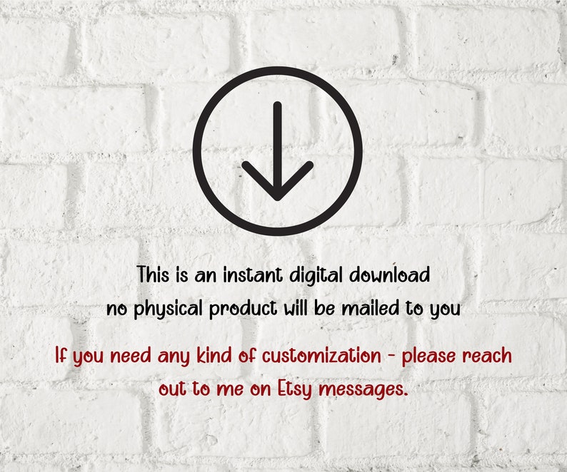 May include: A white brick wall with a black arrow pointing down in a circle. The text "This is an instant digital download no physical product will be mailed to you" is below the arrow. The text "If you need any kind of customization - please reach out to me on Etsy messages." is below the first text.