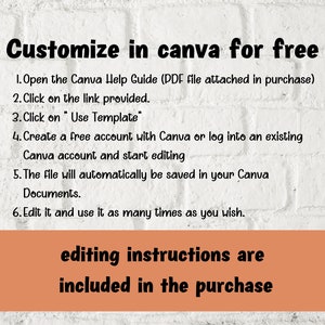 May include: A white brick background with black text explaining how to customize a Canva template for free. The text includes instructions on how to open the Canva Help Guide, click on the link provided, click on "Use Template", create a free account with Canva or log into an existing Canva account, and start editing. The text also states that the file will automatically be saved in your Canva Documents and that you can edit it and use it as many times as you wish. The text "editing instructions are included in the purchase" is displayed in a rectangular orange box at the bottom of the image.