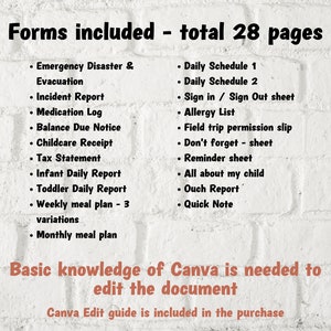 May include: A white brick wall with black text listing 28 pages of forms included in a printable digital download. The forms include: Emergency Disaster & Evacuation, Incident Report, Medication Log, Balance Due Notice, Childcare Receipt, Tax Statement, Infant Daily Report, Toddler Daily Report, Weekly Meal Plan - 3 variations, Monthly Meal Plan, Daily Schedule 1, Daily Schedule 2, Sign in / Sign Out sheet, Allergy List, Field Trip Permission Slip, Don't Forget - sheet, Reminder Sheet, All About My Child, Ouch Report, Quick Note. The text "Basic knowledge of Canva is needed to edit the document" is written in brown text. The text "Canva Edit guide is included in the purchase" is written in black text.