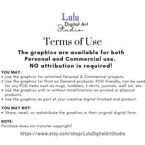 May include: Terms of Use for digital graphics. The graphics are available for both personal and commercial use. No attribution is required. You may use the graphics for unlimited personal and commercial projects, print on demand products, and for any POD items such as mugs, tumblers, t-shirts, journals, wall art, etc. You may use the graphics with or without modifications on printed or physical products. You may use the graphics as part of your creative digital finished end product. You may not share, resell, or redistribute the graphics in their original digital form. Purchase does not transfer copyright. https://www.etsy.com/shop/LuluDigitalArtStudio
