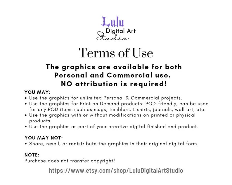 May include: Terms of Use for digital graphics. The graphics are available for both personal and commercial use. No attribution is required. You may use the graphics for unlimited personal and commercial projects, print on demand products, and for any POD items such as mugs, tumblers, t-shirts, journals, wall art, etc. You may use the graphics with or without modifications on printed or physical products. You may use the graphics as part of your creative digital finished end product. You may not share, resell, or redistribute the graphics in their original digital form. Purchase does not transfer copyright. https://www.etsy.com/shop/LuluDigitalArtStudio