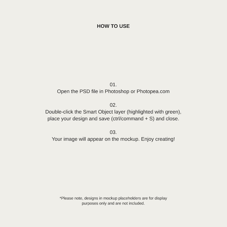 以下が含まれることがあります： Photoshop のモックアップの使用方法に関する説明。PSD ファイルを Photoshop または Photopea.com で開きます。スマートオブジェクトレイヤーをダブルクリックし、デザインを配置して保存し、閉じます。画像がモックアップに表示されます。
