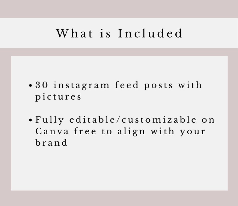 May include: Text on a white background that reads "What is Included" followed by two bullet points. The first bullet point reads "30 instagram feed posts with pictures". The second bullet point reads "Fully editable/customizable on Canva free to align with your brand".