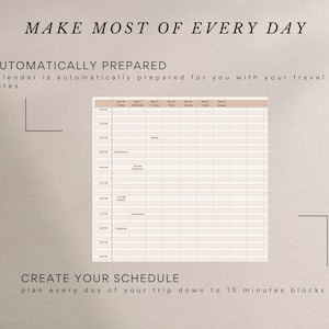 May include: A printable daily schedule template with a beige background and black text. The template is divided into 15-minute blocks and includes a column for each day of the week. The text "MAKE MOST OF EVERY DAY" is at the top of the page. The text "AUTOMATICALLY PREPARED" is below the title. The text "calendar is automatically prepared for you with your travel dates" is below the title. The text "CREATE YOUR SCHEDULE" is at the bottom of the page. The text "plan every day of your trip down to 15 minutes blocks" is below the title.