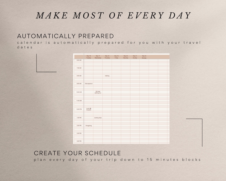 May include: A printable daily schedule template with a beige background and black text. The template is divided into 15-minute blocks and includes a column for each day of the week. The text "MAKE MOST OF EVERY DAY" is at the top of the page. The text "AUTOMATICALLY PREPARED" is below the title. The text "calendar is automatically prepared for you with your travel dates" is below the title. The text "CREATE YOUR SCHEDULE" is at the bottom of the page. The text "plan every day of your trip down to 15 minutes blocks" is below the title.