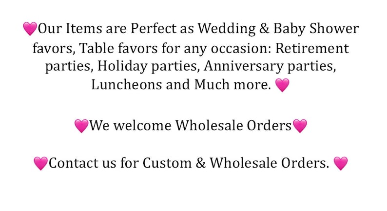 May include: Text on a white background with pink hearts. The text reads: "Our Items are Perfect as Wedding & Baby Shower favors, Table favors for any occasion: Retirement parties, Holiday parties, Anniversary parties, Luncheons and Much more. We welcome Wholesale Orders Contact us for Custom & Wholesale Orders."