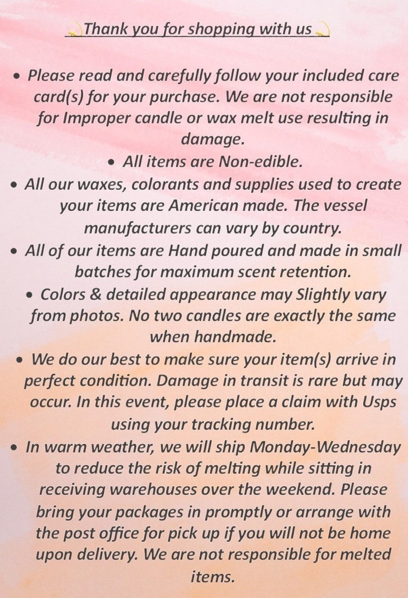 May include: A text-based image with a list of instructions for candle care. The text reads: "Thank you for shopping with us. Please read and carefully follow your included care card(s) for your purchase. We are not responsible for improper candle or wax melt use resulting in damage. All items are Non-edible. All our waxes, colorants and supplies used to create your items are American made. The vessel manufacturers can vary by country. All of our items are Hand poured and made in small batches for maximum scent retention. Colors & detailed appearance may Slightly vary from photos. No two candles are exactly the same when handmade. We do our best to make sure your item(s) arrive in perfect condition. Damage in transit is rare but may occur. In this event, please place a claim with Usps using your tracking number. In warm weather, we will ship Monday-Wednesday to reduce the risk of melting while sitting in receiving warehouses over the weekend. Please bring your packages in promptly or arrange with the post office for pick up if you will not be home upon delivery. We are not responsible for melted items."