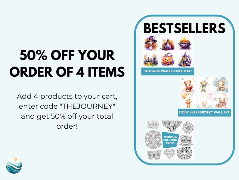 May include: A graphic with text that reads "50% OFF YOUR ORDER OF 4 ITEMS" and "Add 4 products to your cart, enter code "THEJOURNEY" and get 50% off your total order!"  The graphic also features three sets of images of best-selling products: Halloween watercolour clipart, teddy bear nursery wall art, and mandala colouring pages.