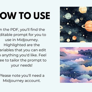 May include: A digital illustration showing how to use a Midjourney prompt. The image shows two different patterns, one with planets and stars and the other with clouds and stars. The text in the image reads "HOW TO USE" and "In the PDF, you'll find the editable prompt for you to use in Midjourney. Highlighted are the variables that you can edit to anything you'd like. Feel free to tailor the prompt to your needs! Please note you'll need a Midjourney account."
