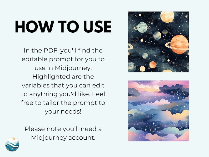 May include: A digital illustration showing how to use a Midjourney prompt. The image shows two different patterns, one with planets and stars and the other with clouds and stars. The text in the image reads "HOW TO USE" and "In the PDF, you'll find the editable prompt for you to use in Midjourney. Highlighted are the variables that you can edit to anything you'd like. Feel free to tailor the prompt to your needs! Please note you'll need a Midjourney account."