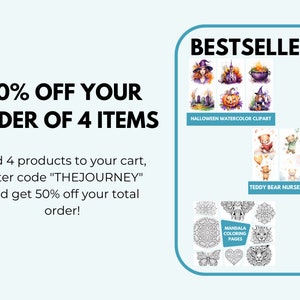 May include: A graphic with text that reads "50% OFF YOUR ORDER OF 4 ITEMS" and "Add 4 products to your cart, enter code "THEJOURNEY" and get 50% off your total order!"  The graphic also features three images of best-selling products: Halloween watercolor clipart, teddy bear nursery wall art, and mandala coloring pages.