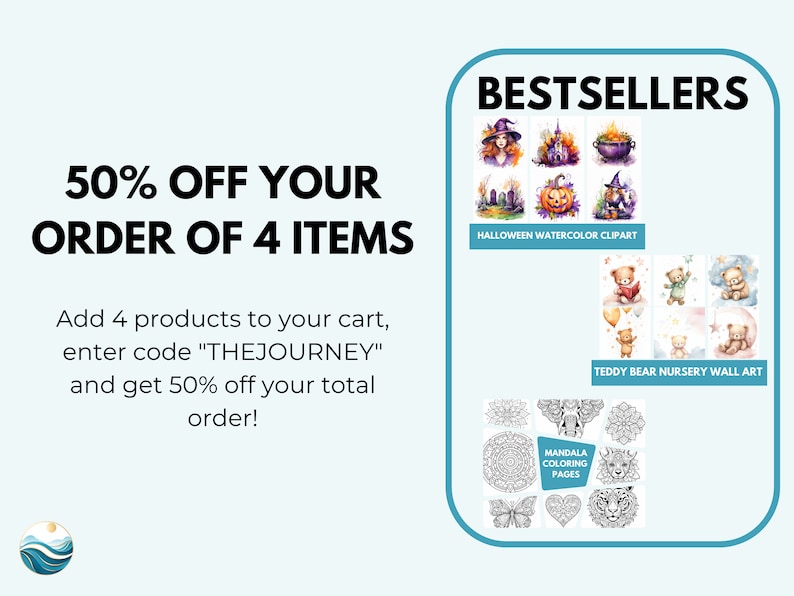 May include: A graphic with text that reads "50% OFF YOUR ORDER OF 4 ITEMS" and "Add 4 products to your cart, enter code "THEJOURNEY" and get 50% off your total order!"  The graphic also features three images of best-selling products: Halloween watercolor clipart, teddy bear nursery wall art, and mandala coloring pages.