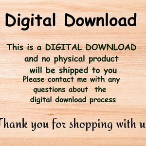May include: Text on a woodgrain background that reads "Digital Download. This is a DIGITAL DOWNLOAD and no physical product will be shipped to you. Please contact me with any questions about the digital download process. Thank you for shopping with us."