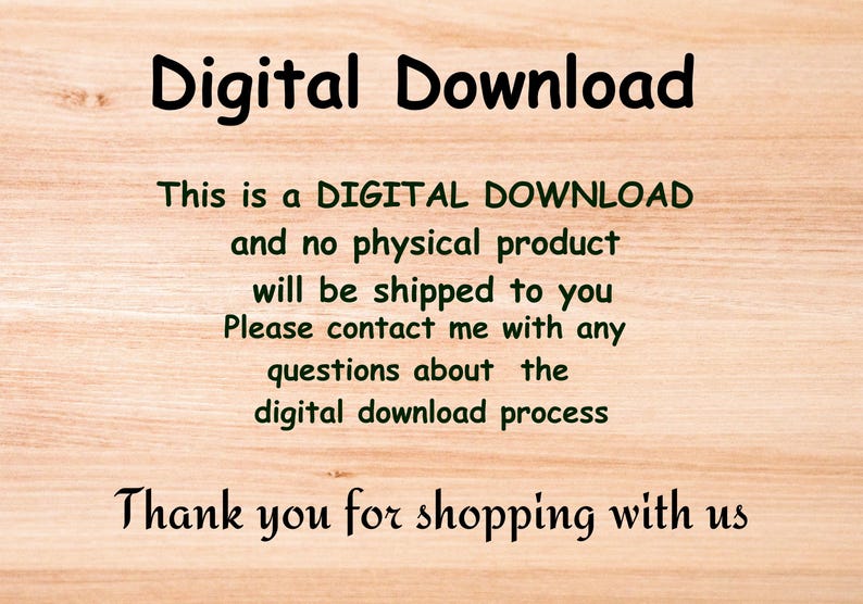 May include: Text on a woodgrain background that reads "Digital Download. This is a DIGITAL DOWNLOAD and no physical product will be shipped to you. Please contact me with any questions about the digital download process. Thank you for shopping with us."