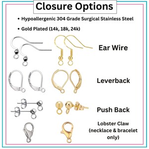 May include: A variety of jewelry closures, including ear wires, leverbacks, push backs, and lobster claw clasps. The closures are made of hypoallergenic 304 grade surgical stainless steel and are available in gold plated options.