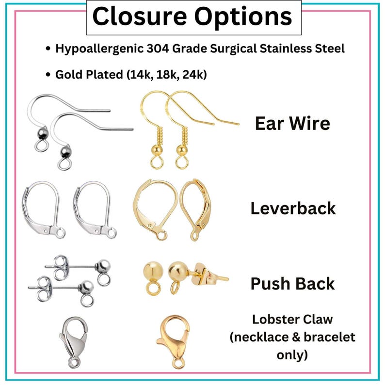 May include: A variety of jewelry closures, including ear wires, leverbacks, push backs, and lobster claw clasps. The closures are made of hypoallergenic 304 grade surgical stainless steel and are available in gold plated options.