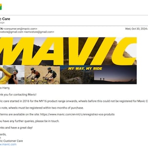 May include: An email from Mavic Care, a bicycle wheel manufacturer, with the subject line "Mavic Care". The email includes the company logo, which features the word "Mavic" in yellow letters on a black background, and the tagline "My Way, My Ride". The email provides information about registering wheels for Mavic Care, stating that wheels purchased after 2016 are eligible for registration.