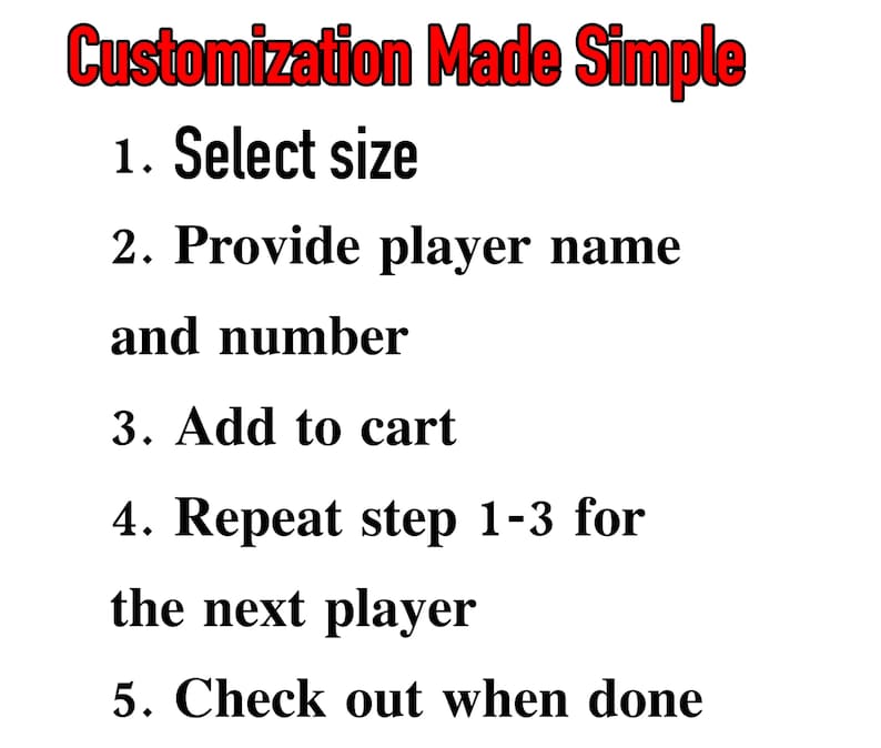 May include: A list of instructions for customizing a product. The instructions are: 1. Select size, 2. Provide player name and number, 3. Add to cart, 4. Repeat step 1-3 for the next player, 5. Check out when done.