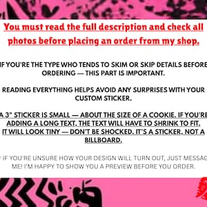 May include: Pink background with white text that reads: "You must read the full description and check all photos before placing an order from my shop. If you're the type who tends to skim or skip details before ordering - this part is important. Reading everything helps avoid any surprises with your custom sticker. A 3" sticker is small - about the size of a cookie. If you're adding a long text, the text will have to shrink to fit. It will look tiny - don't be shocked. It's a sticker, not a billboard. If you're unsure how your design will turn out, just message me! I'm happy to show you a preview before you order."