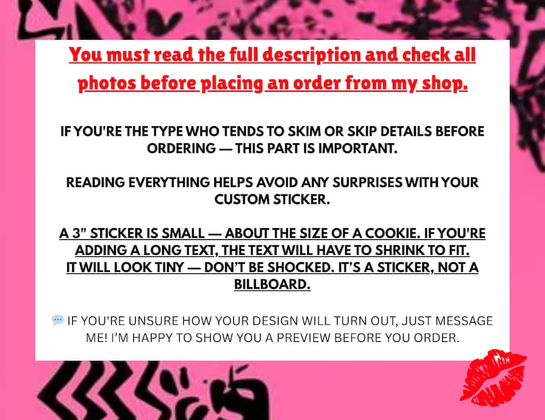 May include: Pink background with white text that reads: "You must read the full description and check all photos before placing an order from my shop. If you're the type who tends to skim or skip details before ordering - this part is important. Reading everything helps avoid any surprises with your custom sticker. A 3" sticker is small - about the size of a cookie. If you're adding a long text, the text will have to shrink to fit. It will look tiny - don't be shocked. It's a sticker, not a billboard. If you're unsure how your design will turn out, just message me! I'm happy to show you a preview before you order."