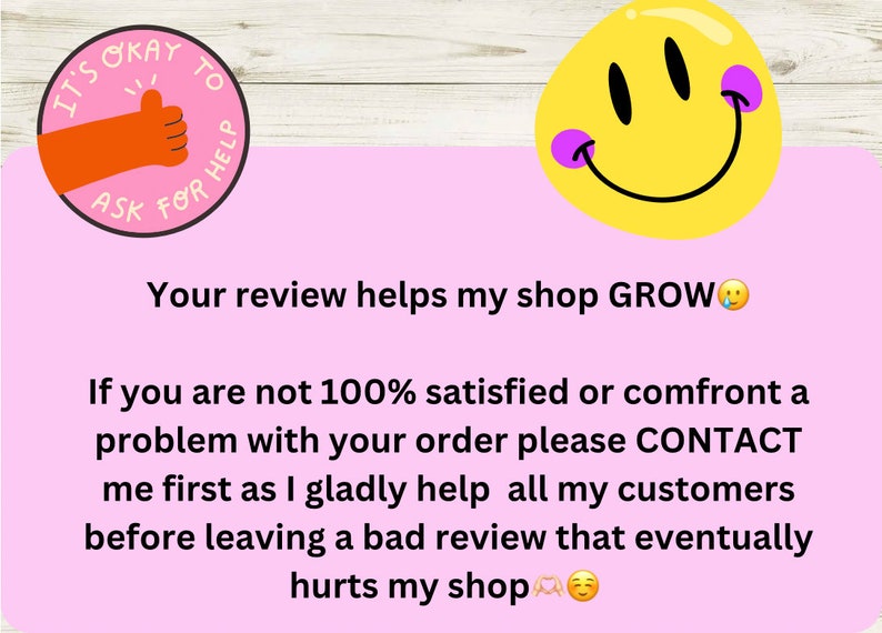 May include: Pink background with a yellow smiley face with purple cheeks. Text reads: "It's okay to ask for help. Your review helps my shop GROW. If you are not 100% satisfied or confront a problem with your order please CONTACT me first as I gladly help all my customers before leaving a bad review that eventually hurts my shop."