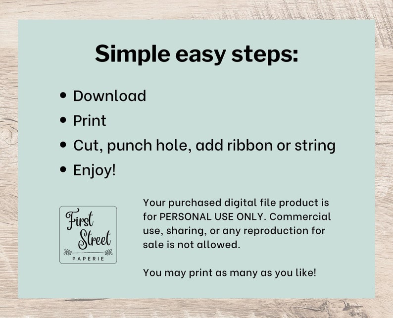 May include: A light blue background with black text that reads "Simple easy steps:" followed by a list of four bullet points: "Download", "Print", "Cut, punch hole, add ribbon or string", and "Enjoy!" Below the list is a logo for "First Street Paperie" and a text block that reads "Your purchased digital file product is for PERSONAL USE ONLY. Commercial use, sharing, or any reproduction for sale is not allowed. You may print as many as you like!"