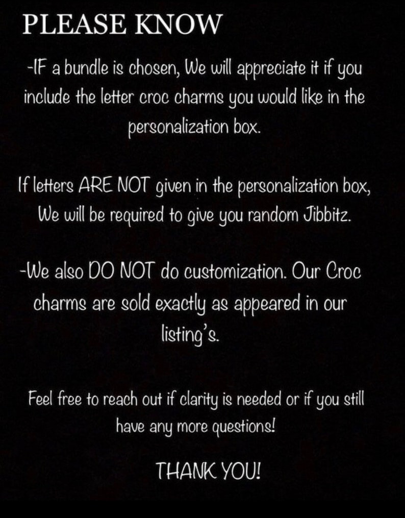 May include: Black and white text on a black background with the words "PLEASE KNOW" at the top. The text explains that if a bundle of letter charms is chosen, the buyer should include the letters they want in the personalization box. It also states that if letters are not given, random charms will be sent. The text also states that no customization is done and charms are sold as pictured. The text ends with "Feel free to reach out if clarity is needed or if you still have any more questions! THANK YOU!"