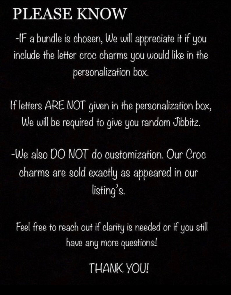 May include: Black and white text on a black background with the words "PLEASE KNOW" at the top. The text explains that if a bundle of letter charms is chosen, the buyer should include the letters they want in the personalization box. It also states that if letters are not given, random charms will be sent. The text also states that no customization is done and charms are sold as pictured. The text ends with "Feel free to reach out if clarity is needed or if you still have any more questions! THANK YOU!"