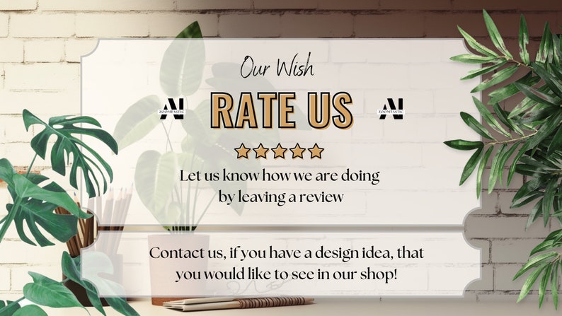 May include: A white sign with the text "Our Wish RATE US" and five gold stars. The text "Let us know how we are doing by leaving a review" is below the stars. The text "Contact us, if you have a design idea, that you would like to see in our shop!" is below that.