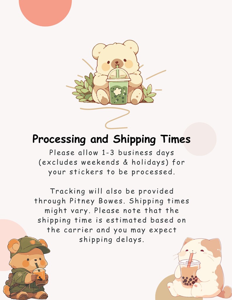 May include: Illustration of two cartoon bears drinking bubble tea. The text reads: "Processing and Shipping Times. Please allow 1-3 business days (excludes weekends & holidays) for your stickers to be processed. Tracking will also be provided through Pitney Bowes. Shipping times might vary. Please note that the shipping time is estimated based on the carrier and you may expect shipping delays."