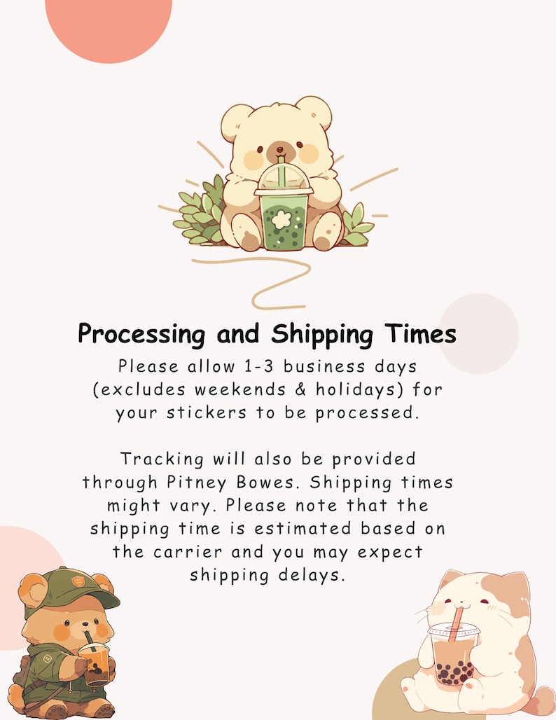 May include: Illustration of two cartoon bears drinking bubble tea. The text reads: "Processing and Shipping Times. Please allow 1-3 business days (excludes weekends & holidays) for your stickers to be processed. Tracking will also be provided through Pitney Bowes. Shipping times might vary. Please note that the shipping time is estimated based on the carrier and you may expect shipping delays."
