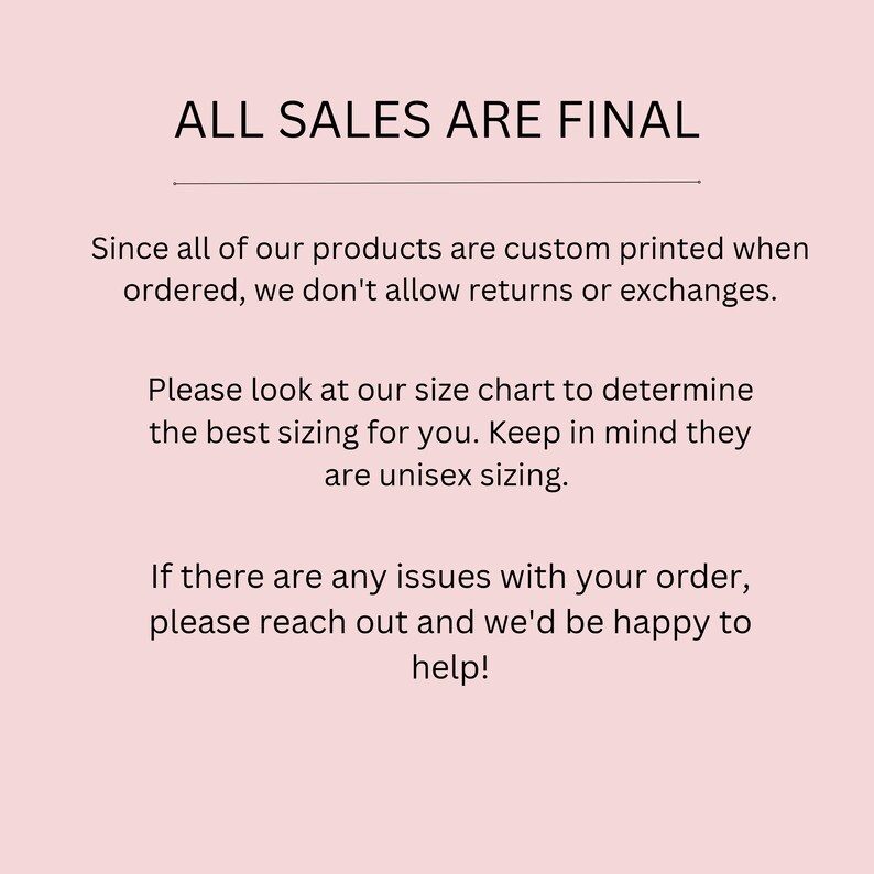 May include: A light pink background with black text that reads "ALL SALES ARE FINAL." Additional text explains the custom printing process and the lack of returns or exchanges. It also advises customers to consult the size chart for unisex sizing and to contact support for issues.