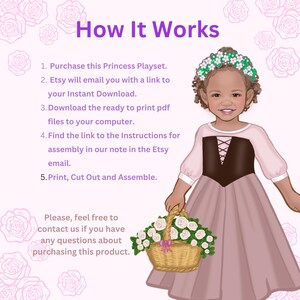 May include: An illustration of a child wearing a pink dress with a brown bodice and a floral crown, holding a basket of white roses. The text reads: How It Works, 1. Purchase this Princess Playset. 2. Etsy will email you with a link to your Instant Download. 3. Download the ready to print pdf files to your computer. 4. Find the link to the Instructions for assembly in our note in the Etsy email. 5. Print, Cut Out and Assemble. Please, feel free to contact us if you have any questions about purchasing this product.