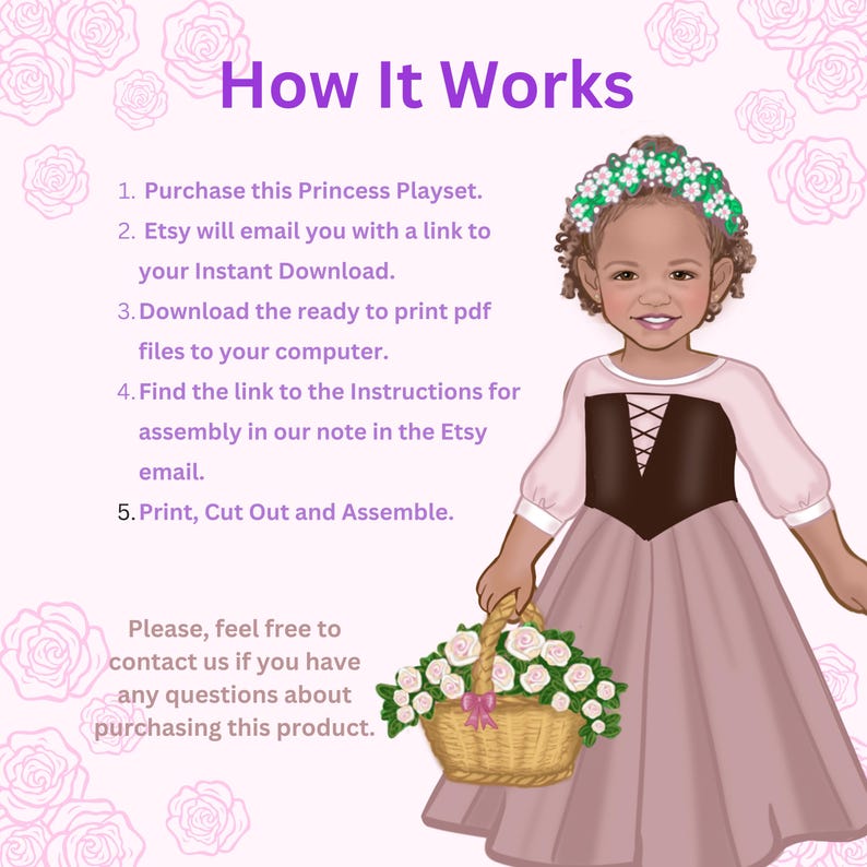 May include: An illustration of a child wearing a pink dress with a brown bodice and a floral crown, holding a basket of white roses. The text reads: How It Works, 1. Purchase this Princess Playset. 2. Etsy will email you with a link to your Instant Download. 3. Download the ready to print pdf files to your computer. 4. Find the link to the Instructions for assembly in our note in the Etsy email. 5. Print, Cut Out and Assemble. Please, feel free to contact us if you have any questions about purchasing this product.