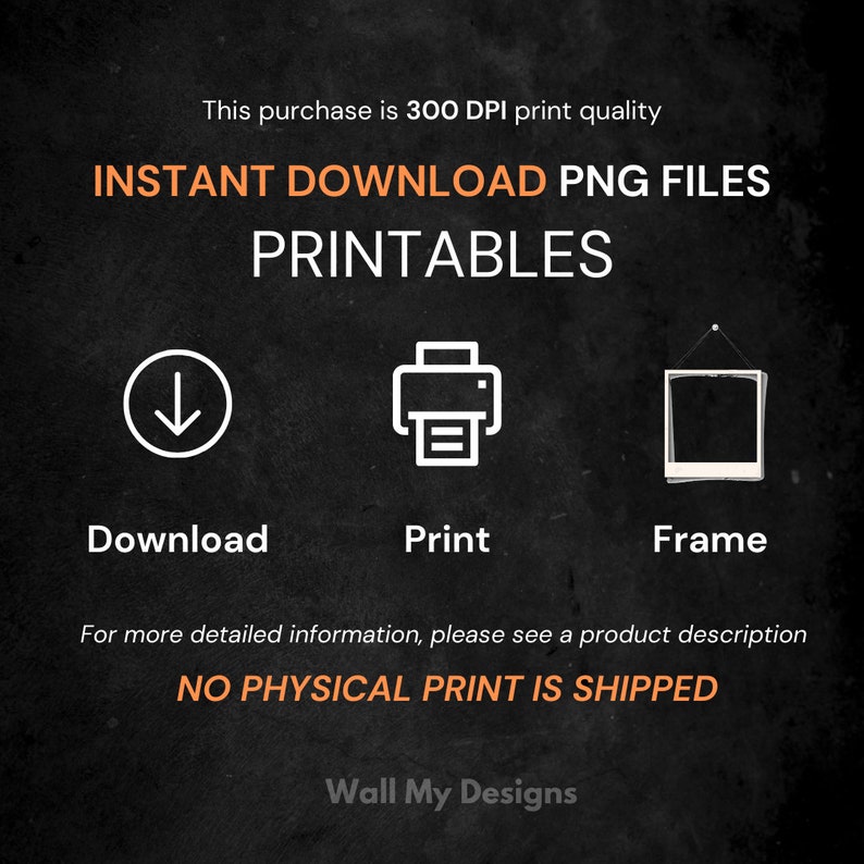 K&ouml;nnte beinhalten: Eine schwarz-wei&szlig;e Grafik mit dem Text "INSTANT DOWNLOAD PNG FILES PRINTABLES" in Orange. Die Grafik zeigt drei Symbole: einen Abw&auml;rtspfeil, einen Drucker und einen Bilderrahmen. Der Text "Download", "Print" und "Frame" befindet sich unter den Symbolen. Der Text "NO PHYSICAL PRINT IS SHIPPED" ist in Orange. Der Text "Wall My Designs" ist in Wei&szlig;.