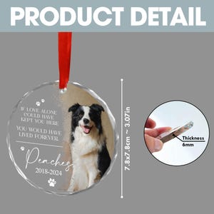 May include: A round glass bauble featuring a photograph of a black and white border collie dog. The bauble has a white inscription that reads "If love alone could have kept you here, you would have lived forever. Peaches 2018-2024". The bauble measures 7.8 cm in diameter and is 6 mm thick.
