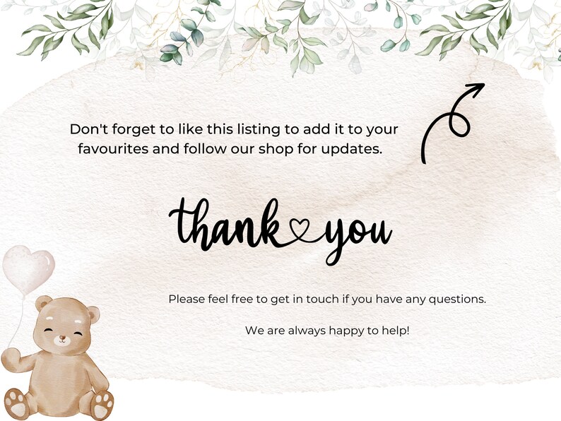 May include: A watercolor illustration of a brown teddy bear holding a white balloon with a heart shape. The text "thank you" is written in black cursive with a heart symbol between the words. The text "Don't forget to like this listing to add it to your favourites and follow our shop for updates." is written in black text. The text "Please feel free to get in touch if you have any questions. We are always happy to help!" is written in black text.
