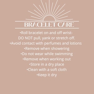 May include: A white text graphic on a light brown background with the text "BRACELET CARE" and a list of instructions for caring for a bracelet. The instructions include: Roll bracelet on and off wrist- DO NOT pull, yank or stretch off. Avoid contact with perfumes and lotions. Remove when showering. Do not wear while swimming. Remove when working out. Store in a dry place. Clean with a soft cloth. Keep it dry.